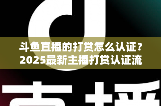 斗鱼直播的打赏怎么认证？2025最新主播打赏认证流程、审核要点与提现规则全解析
