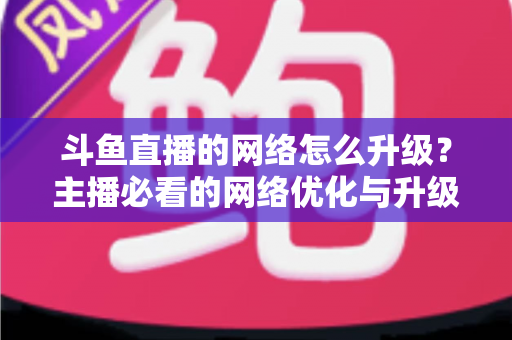 斗鱼直播的网络怎么升级?主播必看的网络优化与升级全攻略 斗鱼直播的网络怎么升级?主播必看的网络优化与升级全攻略