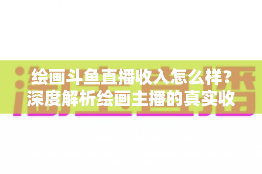 绘画斗鱼直播收入怎么样？深度解析绘画主播的真实收入水平与赚钱技巧