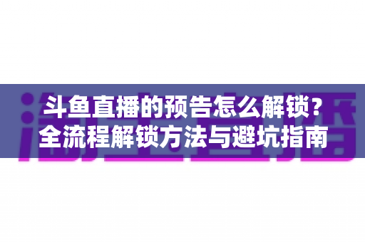 斗鱼直播的预告怎么解锁?全流程解锁方法与避坑指南一文讲清 斗鱼直播的预告怎么解锁?全流程解锁方法与避坑指南一文讲清
