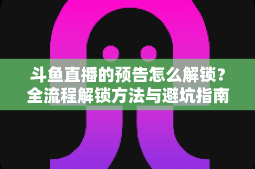 斗鱼直播的预告怎么解锁？全流程解锁方法与避坑指南一文讲清