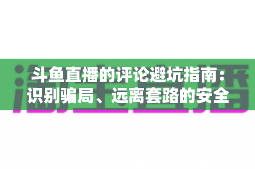 斗鱼直播的评论避坑指南：识别骗局、远离套路的安全互动全攻略