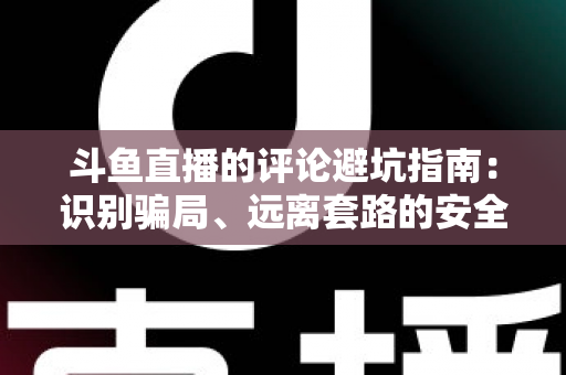 斗鱼直播的评论避坑指南：识别骗局、远离套路的安全互动全攻略