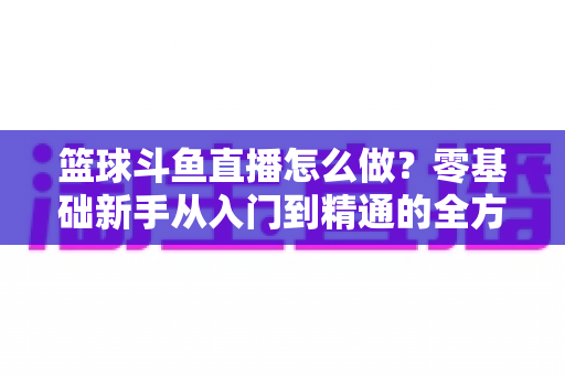 篮球斗鱼直播怎么做？零基础新手从入门到精通的全方位实战指南