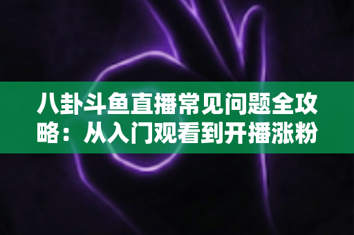 八卦斗鱼直播常见问题全攻略:从入门观看到开播涨粉的一站式实用指南 八卦斗鱼直播常见问题全攻略:从入门观看到开播涨粉的一站式实用指南