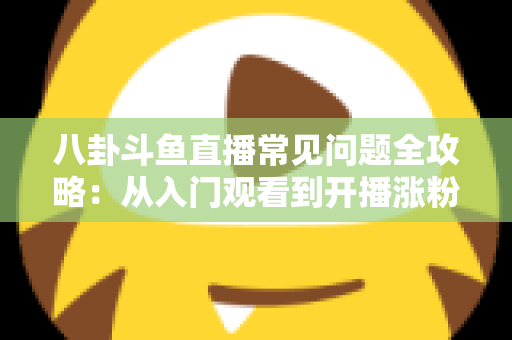 八卦斗鱼直播常见问题全攻略：从入门观看到开播涨粉的一站式实用指南