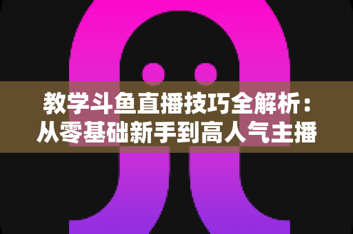 教学斗鱼直播技巧全解析:从零基础新手到高人气主播的实战成长指南 教学斗鱼直播技巧全解析:从零基础新手到高人气主播的实战成长指南