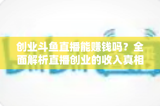 创业斗鱼直播能赚钱吗？全面解析直播创业的收入真相与实战攻略