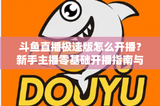 斗鱼直播极速版怎么开播？新手主播零基础开播指南与实用技巧全解析