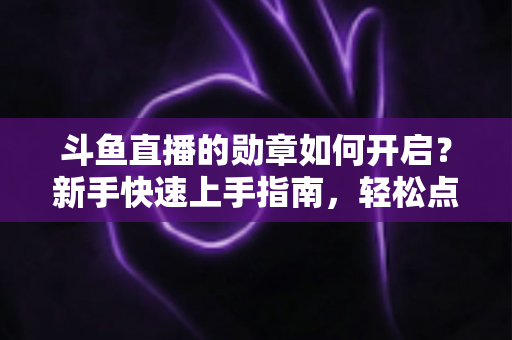 斗鱼直播的勋章如何开启？新手快速上手指南，轻松点亮专属粉丝荣誉