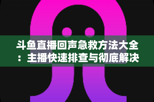 斗鱼直播回声急救方法大全:主播快速排查与彻底解决回声的实用指南 斗鱼直播回声急救方法大全:主播快速排查与彻底解决回声的实用指南