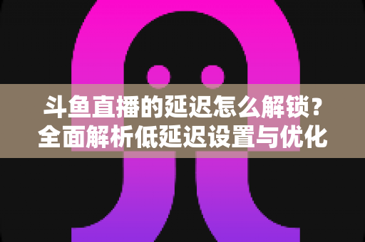 斗鱼直播的延迟怎么解锁？全面解析低延迟设置与优化技巧，让你畅享实时互动体验