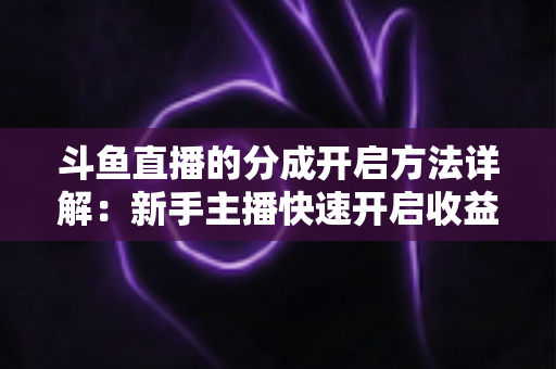 斗鱼直播的分成开启方法详解：新手主播快速开启收益通道的完整攻略