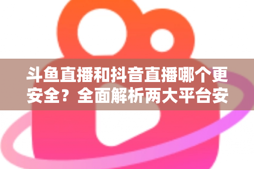 斗鱼直播和抖音直播哪个更安全?全面解析两大平台安全性,帮你选出更放心的直播选择 斗鱼直播和抖音直播哪个更安全?全面解析两大平台安全性,帮你选出更放心的直播选择