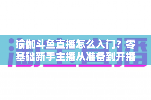 瑜伽斗鱼直播怎么入门?零基础新手主播从准备到开播的完整实战指南 瑜伽斗鱼直播怎么入门?零基础新手主播从准备到开播的完整实战指南