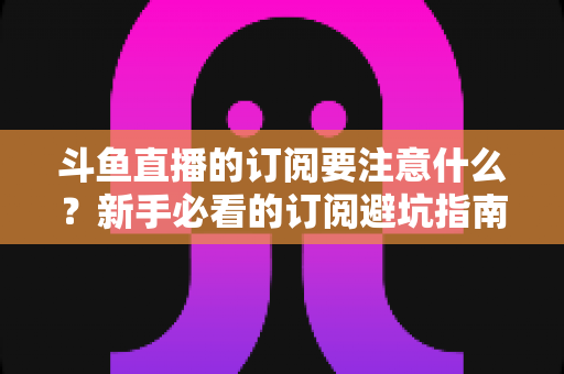 斗鱼直播的订阅要注意什么？新手必看的订阅避坑指南与理性消费全攻略