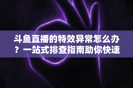 斗鱼直播的特效异常怎么办？一站式排查指南助你快速恢复流畅观看与直播体验