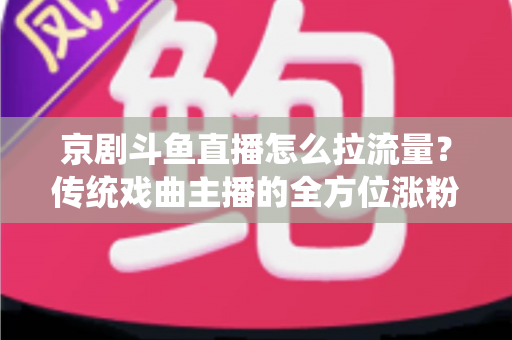 京剧斗鱼直播怎么拉流量？传统戏曲主播的全方位涨粉实战指南