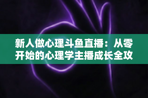 新人做心理斗鱼直播:从零开始的心理学主播成长全攻略与实践指南 新人做心理斗鱼直播:从零开始的心理学主播成长全攻略与实践指南
