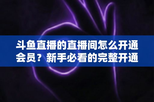 斗鱼直播的直播间怎么开通会员？新手必看的完整开通流程与会员权益详解指南