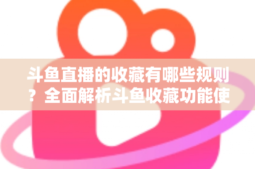 斗鱼直播的收藏有哪些规则?全面解析斗鱼收藏功能使用规则与实用技巧指南 斗鱼直播的收藏有哪些规则?全面解析斗鱼收藏功能使用规则与实用技巧指南