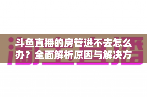 斗鱼直播的房管进不去怎么办？全面解析原因与解决方案，快速恢复直播间管理权限的实用指南