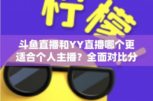 斗鱼直播和YY直播哪个更适合个人主播？全面对比分析与选择指南