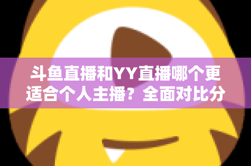 斗鱼直播和YY直播哪个更适合个人主播？全面对比分析与选择指南