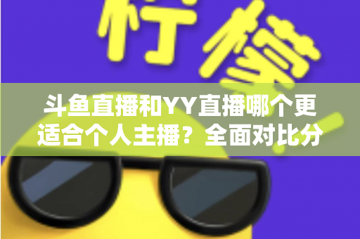 斗鱼直播和YY直播哪个更适合个人主播？全面对比分析与选择指南