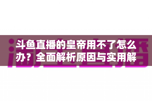 斗鱼直播的皇帝用不了怎么办?全面解析原因与实用解决方案 斗鱼直播的皇帝用不了怎么办?全面解析原因与实用解决方案