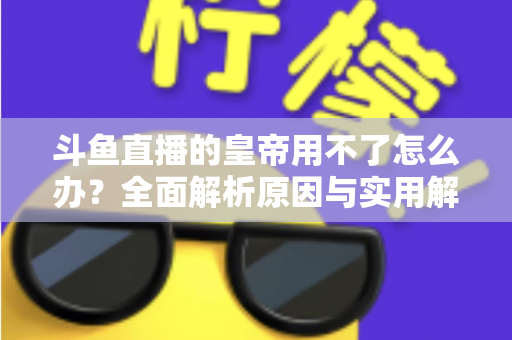 斗鱼直播的皇帝用不了怎么办?全面解析原因与实用解决方案 斗鱼直播的皇帝用不了怎么办?全面解析原因与实用解决方案