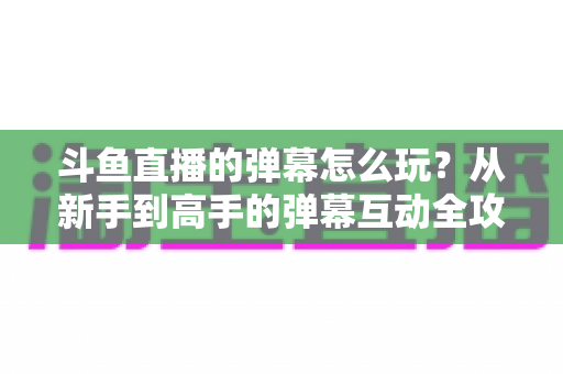 斗鱼直播的弹幕怎么玩?从新手到高手的弹幕互动全攻略,让你看播体验翻倍! 斗鱼直播的弹幕怎么玩?从新手到高手的弹幕互动全攻略,让你看播体验翻倍!