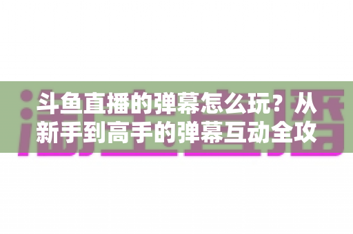 斗鱼直播的弹幕怎么玩？从新手到高手的弹幕互动全攻略，让你看播体验翻倍！