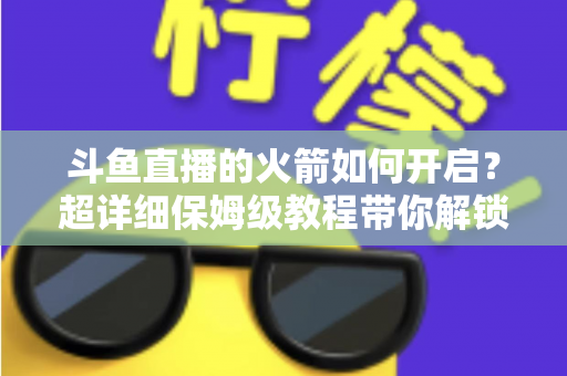 斗鱼直播的火箭如何开启？超详细保姆级教程带你解锁顶级礼物，轻松玩转直播间排面