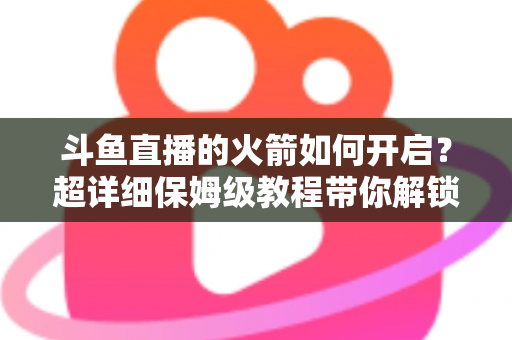斗鱼直播的火箭如何开启？超详细保姆级教程带你解锁顶级礼物，轻松玩转直播间排面
