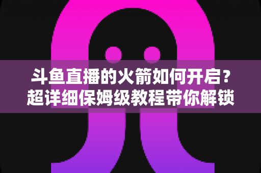 斗鱼直播的火箭如何开启？超详细保姆级教程带你解锁顶级礼物，轻松玩转直播间排面