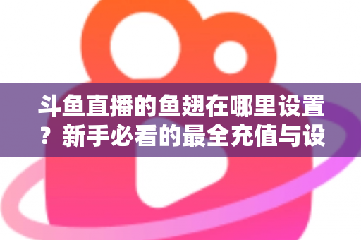 斗鱼直播的鱼翅在哪里设置？新手必看的最全充值与设置指南