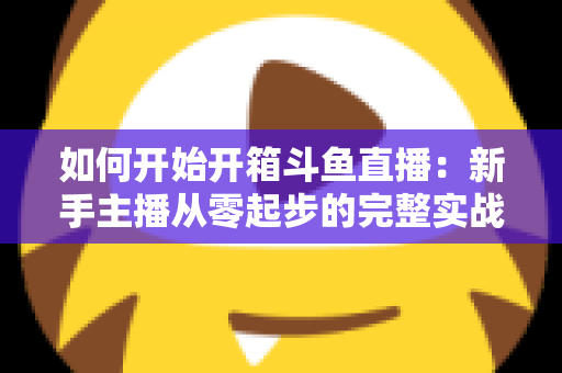如何开始开箱斗鱼直播:新手主播从零起步的完整实战指南 如何开始开箱斗鱼直播:新手主播从零起步的完整实战指南