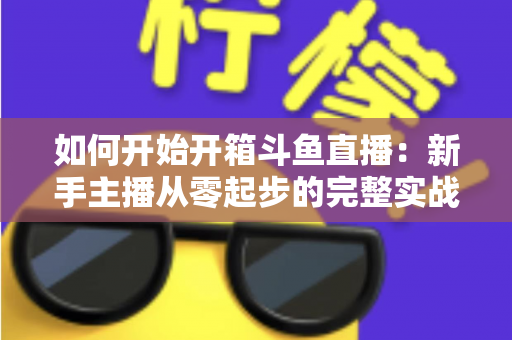 如何开始开箱斗鱼直播:新手主播从零起步的完整实战指南 如何开始开箱斗鱼直播:新手主播从零起步的完整实战指南
