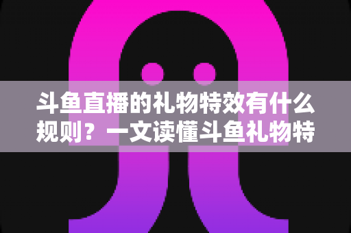 斗鱼直播的礼物特效有什么规则？一文读懂斗鱼礼物特效触发条件、展示层级与实用注意事项