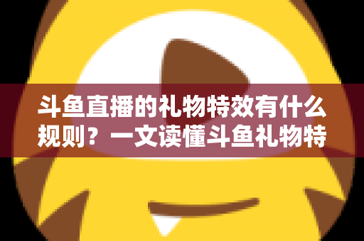 斗鱼直播的礼物特效有什么规则？一文读懂斗鱼礼物特效触发条件、展示层级与实用注意事项