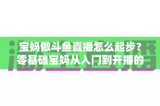 宝妈做斗鱼直播怎么起步?零基础宝妈从入门到开播的完整实战指南 宝妈做斗鱼直播怎么起步?零基础宝妈从入门到开播的完整实战指南