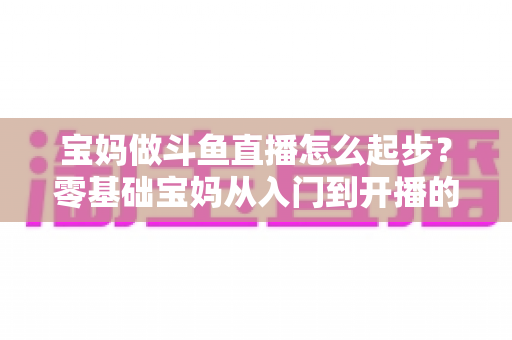 宝妈做斗鱼直播怎么起步?零基础宝妈从入门到开播的完整实战指南 宝妈做斗鱼直播怎么起步?零基础宝妈从入门到开播的完整实战指南