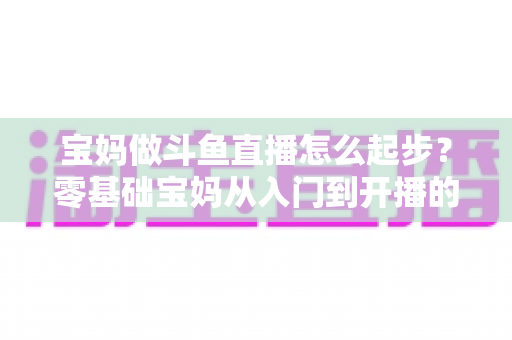 宝妈做斗鱼直播怎么起步？零基础宝妈从入门到开播的完整实战指南