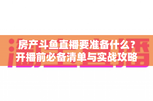 房产斗鱼直播要准备什么？开播前必备清单与实战攻略全解析