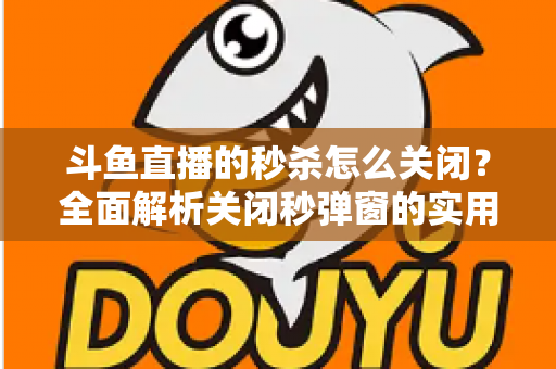 斗鱼直播的秒杀怎么关闭?全面解析关闭秒弹窗的实用方法与观看体验优化指南 斗鱼直播的秒杀怎么关闭?全面解析关闭秒弹窗的实用方法与观看体验优化指南