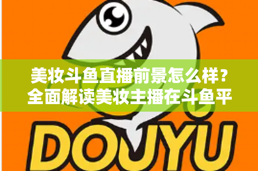 美妆斗鱼直播前景怎么样？全面解读美妆主播在斗鱼平台的发展潜力、变现路径与未来机遇
