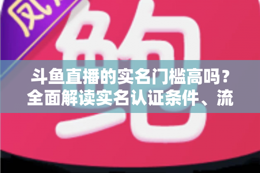 斗鱼直播的实名门槛高吗？全面解读实名认证条件、流程与注意事项