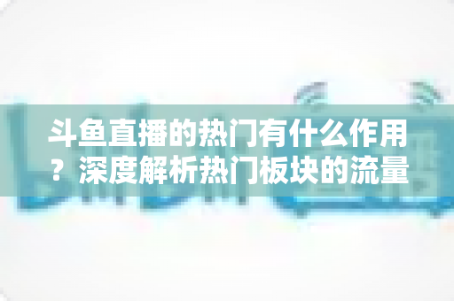 斗鱼直播的热门有什么作用?深度解析热门板块的流量价值与运营意义 斗鱼直播的热门有什么作用?深度解析热门板块的流量价值与运营意义