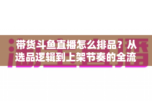 带货斗鱼直播怎么排品？从选品逻辑到上架节奏的全流程实战指南